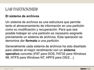 Versión: 0219
El sistema de archivos
Un sistema de archivos es una estructura que permite
tanto el almacenamiento de información en una partición
como su modificación y recuperación. Para que sea
posible trabajar en una partición es necesario asignarle
previamente un sistema de archivos. Esta operación se
denomina dar formato a una partición.
Generalmente cada sistema de archivos ha sido diseñado
para obtener el mejor rendimiento con un sistema
operativo concreto (FAT para DOS, FAT32 para Windows
98, NTFS para Windows NT, HPFS para OS/2…).
http://es.wikipedia.org/wiki/Sistema_de_archivos
 