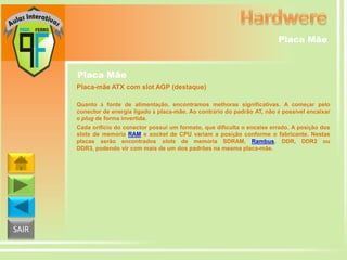 Placa Mãe

Placa Mãe
Placa-mãe ATX com slot AGP (destaque)
Quanto à fonte de alimentação, encontramos melhoras significativas. A começar pelo
conector de energia ligado à placa-mãe. Ao contrário do padrão AT, não é possível encaixar
o plug de forma invertida.
Cada orifício do conector possui um formato, que dificulta o encaixe errado. A posição dos
slots de memória RAM e socket de CPU variam a posição conforme o fabricante. Nestas
placas serão encontrados slots de memória SDRAM, Rambus, DDR, DDR2 ou
DDR3, podendo vir com mais de um dos padrões na mesma placa-mãe.

SAIR

 