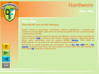 Placa Mãe

Placa Mãe
Placa-mãe ATX com slot AGP (destaque)
Quanto à fonte de alimentação, encontramos melhoras significativas. A começar pelo
conector de energia ligado à placa-mãe. Ao contrário do padrão AT, não é possível encaixar
o plug de forma invertida.
Cada orifício do conector possui um formato, que dificulta o encaixe errado. A posição dos
slots de memória RAM e socket de CPU variam a posição conforme o fabricante. Nestas
placas serão encontrados slots de memória SDRAM, Rambus, DDR, DDR2 ou
DDR3, podendo vir com mais de um dos padrões na mesma placa-mãe.
Geralmente os slotsde expansão mais encontrados são os PCI, AGP, AMR/CNR e PCIExpress. As placas mais novas vêm com entrada na própria placa-mãe para padrões de
disco rígido IDE, Serial ATA ou Serial ATA II.

SAIR

 