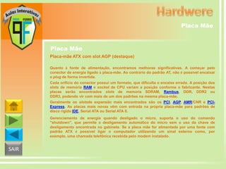 Placa Mãe

Placa Mãe
Placa-mãe ATX com slot AGP (destaque)
Quanto à fonte de alimentação, encontramos melhoras significativas. A começar pelo
conector de energia ligado à placa-mãe. Ao contrário do padrão AT, não é possível encaixar
o plug de forma invertida.
Cada orifício do conector possui um formato, que dificulta o encaixe errado. A posição dos
slots de memória RAM e socket de CPU variam a posição conforme o fabricante. Nestas
placas serão encontrados slots de memória SDRAM, Rambus, DDR, DDR2 ou
DDR3, podendo vir com mais de um dos padrões na mesma placa-mãe.
Geralmente os slotsde expansão mais encontrados são os PCI, AGP, AMR/CNR e PCIExpress. As placas mais novas vêm com entrada na própria placa-mãe para padrões de
disco rígido IDE, Serial ATA ou Serial ATA II.
Gerenciamento de energia quando desligado o micro, suporta o uso do comando
"shutdown", que permite o desligamento automático do micro sem o uso da chave de
desligamento encontrada no gabinete. Se a placa mãe for alimentada por uma fonte com
padrão ATX é possível ligar o computador utilizando um sinal externo como, por
exemplo, uma chamada telefônica recebida pelo modem instalado.

SAIR

 