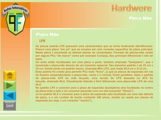 Placa Mãe

Placa Mãe
LPX
As placas padrão LPX possuem uma característica que as torna facilmente identificáveis:
Possui uma placa "em pé" que se encaixa em uma conexão específica da placa principal.
Nesta placa é encaixada as demais placas do computador. Formato de placas-mãe usado
por alguns PCs "de marca" como por exemplo Compaq. Seu principal diferencial é não ter
slots.
Os slots estão localizados em uma placa a parte, também chamada "backplane", que é
encaixada à placa-mãe através de um conector especial. Seu tamanho padrão é de 22 cm x
33 cm. Existe ainda um padrão menor, chamado Mini LPX, que mede 25,4 cm x 21,8 cm.
Esse padrão foi criado para permitir PCs mais "finos", já que as placas de expansão em vez
de ficarem perpendiculares à placa-mãe, como é o normal, ficam paralelas. Após o padrão
de placas-mãe ATX ter sido lançado, uma versão do LPX baseada no ATX foi
lançada, chamada NLX. Visualmente falando é fácil diferenciar uma placa-mãe LPX de uma
NLX.
No padrão LPX o conector para a placa de expansão (backplane) está localizado no centro
da placa-mãe e este é um conector parecido com um slot (conector "fêmea").
Já no padrão NLX o conector para a placa de expansão está localizado em uma das laterais
da placa, e é um contato de borda contendo 340 pinos, similar ao usado por placas de
expansão (ou seja, é um conector "macho").

SAIR

 