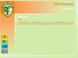 Placa Mãe

Placa Mãe
NLX
A placa-mãe NLX é muito recente e foi criada para microcomputadores que usam
processadores Pentiun III e 4. Este design agrupa os melhores recursos do ATX e do LPX.

SAIR

 