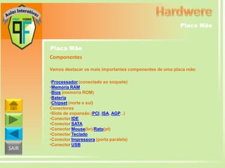 Placa Mãe

Placa Mãe
Componentes
Vamos destacar os mais importantes componentes de uma placa mãe:

SAIR

•Processador (conectado ao soquete)
•Memória RAM
•Bios (memória ROM)
•Bateria
•Chipset (norte e sul)
Conectores
•Slots de expansão (PCI, ISA, AGP...)
•Conector IDE
•Conector SATA
•Conector Mouse(br)/Rato(pt)
•Conector Teclado
•Conector Impressora (porta paralela)
•Conector USB

 