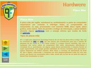 Placa Mãe

Placa Mãe
A placa mãe (do inglês: mainboard ou motherboard) é a parte do computador
responsável por conectar e interligar todos os componentes do
computador, ou seja, processador com memória RAM, disco rígido, placa
gráfica, entre outros. Além de permitir o tráfego de informação, a placa também
alimenta alguns periféricos com a energia elétrica que recebe da fonte
do gabinete.

Tipos de placas-mãe
AT é a sigla para Advanced Tecnology.Trata-se de um tipo de placa-mãe já antiga. Seu uso
foi constante de 1983 até 1996. Um dos fatores que contribuíram para que o padrão AT
deixasse de ser usado (e o ATX fosse criado), é o espaço interno reduzido, que com a
instalação dos vários cabos do computador (flat cable, alimentação), dificultavam a
circulação de ar, acarretando, em alguns casos danos permanentes à máquina devido ao
super aquecimento. Isso exigia grande habilidade do técnico montador para aproveitar o
espaço disponível da melhor maneira. Além disso, o conector de alimentação da fonte
AT, que é ligado à placa-mãe, é composto por dois plugssemelhantes (cada um com seis
pinos), que devem ser encaixados lado a lado, sendo que os fios de cor preta de cada um
devem ficar localizados no meio.

SAIR

 