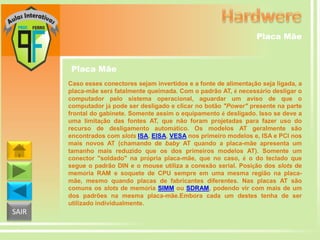 Placa Mãe

Placa Mãe
Caso esses conectores sejam invertidos e a fonte de alimentação seja ligada, a
placa-mãe será fatalmente queimada. Com o padrão AT, é necessário desligar o
computador pelo sistema operacional, aguardar um aviso de que o
computador já pode ser desligado e clicar no botão "Power" presente na parte
frontal do gabinete. Somente assim o equipamento é desligado. Isso se deve a
uma limitação das fontes AT, que não foram projetadas para fazer uso do
recurso de desligamento automático. Os modelos AT geralmente são
encontrados com slots ISA, EISA, VESA nos primeiro modelos e, ISA e PCI nos
mais novos AT (chamando de baby AT quando a placa-mãe apresenta um
tamanho mais reduzido que os dos primeiros modelos AT). Somente um
conector "soldado" na própria placa-mãe, que no caso, é o do teclado que
segue o padrão DIN e o mouse utiliza a conexão serial. Posição dos slots de
memória RAM e soquete de CPU sempre em uma mesma região na placamãe, mesmo quando placas de fabricantes diferentes. Nas placas AT são
comuns os slots de memória SIMM ou SDRAM, podendo vir com mais de um
dos padrões na mesma placa-mãe.Embora cada um destes tenha de ser
utilizado individualmente.

SAIR

 