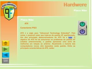 Placa Mãe

Placa Mãe
ATX
Conectores PS/2
ATX é a sigla para "Advanced Technology Extended". Pelo
nome, é possível notar que trata-se do padrão AT aperfeiçoado.
Um dos principais desenvolvedores do ATX foi a Intel. O
objetivo do ATX foi de solucionar os problemas do padrão AT
(citados anteriormente), o padrão apresenta uma série de
melhorias em relação ao anterior. Atualmente a maioria dos
computadores novos vêm baseados neste padrão. Entre as
principais características do ATX, estão:

SAIR

 