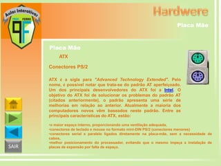 Placa Mãe

Placa Mãe
ATX
Conectores PS/2
ATX é a sigla para "Advanced Technology Extended". Pelo
nome, é possível notar que trata-se do padrão AT aperfeiçoado.
Um dos principais desenvolvedores do ATX foi a Intel. O
objetivo do ATX foi de solucionar os problemas do padrão AT
(citados anteriormente), o padrão apresenta uma série de
melhorias em relação ao anterior. Atualmente a maioria dos
computadores novos vêm baseados neste padrão. Entre as
principais características do ATX, estão:

SAIR

•o maior espaço interno, proporcionando uma ventilação adequada,
•conectores de teclado e mouse no formato mini-DIN PS/2 (conectores menores)
•conectores serial e paralelo ligados diretamente na placa-mãe, sem a necessidade de
cabos,
•melhor posicionamento do processador, evitando que o mesmo impeça a instalação de
placas de expansão por falta de espaço.

 