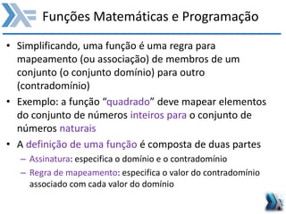 Funções Matemáticas e Programação
• Simplificando, uma função é uma regra para
mapeamento (ou associação) de membros de um
conjunto (o conjunto domínio) para outro
(contradomínio)
• Exemplo: a função “quadrado” deve mapear elementos
do conjunto de números inteiros para o conjunto de
números naturais
• A definição de uma função é composta de duas partes
– Assinatura: especifica o domínio e o contradomínio
– Regra de mapeamento: especifica o valor do contradomínio
associado com cada valor do domínio
 