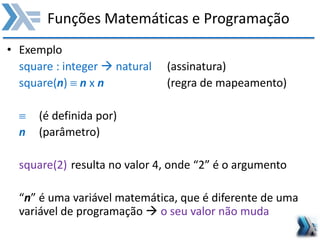 Funções Matemáticas e Programação
• Exemplo
square : integer  natural (assinatura)
square(n)  n x n (regra de mapeamento)
 (é definida por)
n (parâmetro)
square(2) resulta no valor 4, onde “2” é o argumento
“n” é uma variável matemática, que é diferente de uma
variável de programação  o seu valor não muda
 