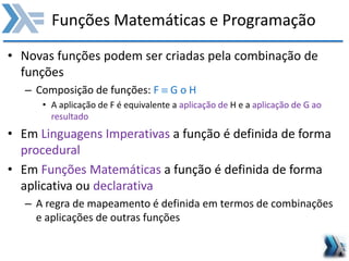 Funções Matemáticas e Programação
• Novas funções podem ser criadas pela combinação de
funções
– Composição de funções: F  G o H
• A aplicação de F é equivalente a aplicação de H e a aplicação de G ao
resultado
• Em Linguagens Imperativas a função é definida de forma
procedural
• Em Funções Matemáticas a função é definida de forma
aplicativa ou declarativa
– A regra de mapeamento é definida em termos de combinações
e aplicações de outras funções
 