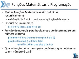 Funções Matemáticas e Programação
• Muitas Funções Matemáticas são definidas
recursivamente
– A definição da função contém uma aplicação dela mesma
• Fatorial de um número
n!  if n=0 then 1 else n*(n-1)!
• Função de naturais para booleanos que determina se um
número é primo
primo(n)  if n=2 then true else p(n, n div 2)
p(n,i)  if (n mod i) = 0 then false
else if i=1 then true else p (n, i-1)
• Qual a função de naturais para booleanos que determina
se um número é par?
 