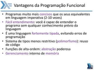 Vantagens da Programação Funcional
• Programas muito mais concisos que os seus equivalentes
em linguagem imperativa (2-10 vezes)
• Fácil entendimento: você é capaz de entender o
programa sem qualquer conhecimento prévio da
linguagem
• É uma linguagem fortemente tipada, evitando erros de
programação
• Sistema de tipos menos restritivo (polimorfismo): reuso
de código
• Funções de alta-ordem: abstração poderosa
• Gerenciamento interno de memória
 