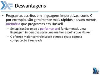 Desvantagens
• Programas escritos em linguagens imperativas, como C
por exemplo, são geralmente mais rápidos e usam menos
memória que programas em Haskell
– Em aplicações onde a performance é fundamental, uma
linguagem imperativa seria uma melhor escolha que Haskell
– C oferece maior controle sobre o modo exato como a
computação é realizada
 
