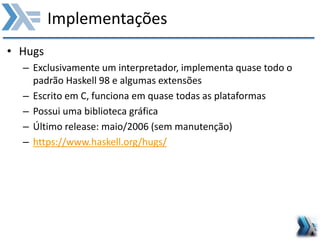 Implementações
• Hugs
– Exclusivamente um interpretador, implementa quase todo o
padrão Haskell 98 e algumas extensões
– Escrito em C, funciona em quase todas as plataformas
– Possui uma biblioteca gráfica
– Último release: maio/2006 (sem manutenção)
– https://www.haskell.org/hugs/
 