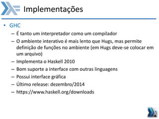 Implementações
• GHC
– É tanto um interpretador como um compilador
– O ambiente interativo é mais lento que Hugs, mas permite
definição de funções no ambiente (em Hugs deve-se colocar em
um arquivo)
– Implementa o Haskell 2010
– Bom suporte a interface com outras linguagens
– Possui interface gráfica
– Último release: dezembro/2014
– https://www.haskell.org/downloads
 