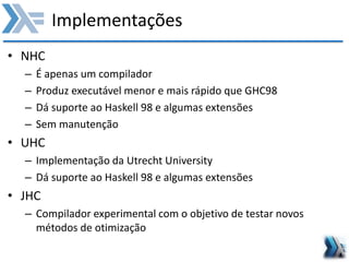 Implementações
• NHC
– É apenas um compilador
– Produz executável menor e mais rápido que GHC98
– Dá suporte ao Haskell 98 e algumas extensões
– Sem manutenção
• UHC
– Implementação da Utrecht University
– Dá suporte ao Haskell 98 e algumas extensões
• JHC
– Compilador experimental com o objetivo de testar novos
métodos de otimização
 