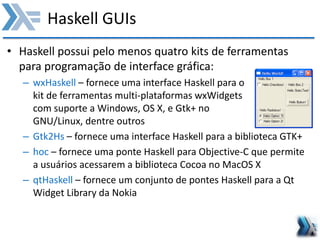 Haskell GUIs
• Haskell possui pelo menos quatro kits de ferramentas
para programação de interface gráfica:
– wxHaskell – fornece uma interface Haskell para o
kit de ferramentas multi-plataformas wxWidgets
com suporte a Windows, OS X, e Gtk+ no
GNU/Linux, dentre outros
– Gtk2Hs – fornece uma interface Haskell para a biblioteca GTK+
– hoc – fornece uma ponte Haskell para Objective-C que permite
a usuários acessarem a biblioteca Cocoa no MacOS X
– qtHaskell – fornece um conjunto de pontes Haskell para a Qt
Widget Library da Nokia
 