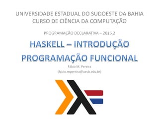UNIVERSIDADE ESTADUAL DO SUDOESTE DA BAHIA
CURSO DE CIÊNCIA DA COMPUTAÇÃO
PROGRAMAÇÃO DECLARATIVA – 2016.2
Fábio M. Pereira
(fabio.mpereira@uesb.edu.br)
 