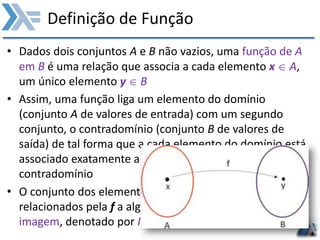 Definição de Função
• Dados dois conjuntos A e B não vazios, uma função de A
em B é uma relação que associa a cada elemento x  A,
um único elemento y  B
• Assim, uma função liga um elemento do domínio
(conjunto A de valores de entrada) com um segundo
conjunto, o contradomínio (conjunto B de valores de
saída) de tal forma que a cada elemento do domínio está
associado exatamente a um, e somente um, elemento do
contradomínio
• O conjunto dos elementos do contradomínio que são
relacionados pela f a algum x do domínio é o conjunto
imagem, denotado por Im(f)
 