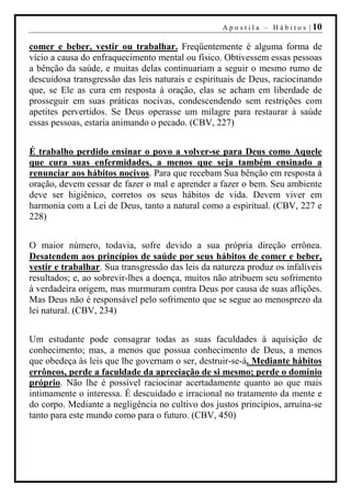 A p o s t i l a – H á b i t o s | 10

comer e beber, vestir ou trabalhar. Freqüentemente é alguma forma de
vício a causa do enfraquecimento mental ou físico. Obtivessem essas pessoas
a bênção da saúde, e muitas delas continuariam a seguir o mesmo rumo de
descuidosa transgressão das leis naturais e espirituais de Deus, raciocinando
que, se Ele as cura em resposta à oração, elas se acham em liberdade de
prosseguir em suas práticas nocivas, condescendendo sem restrições com
apetites pervertidos. Se Deus operasse um milagre para restaurar à saúde
essas pessoas, estaria animando o pecado. (CBV, 227)


É trabalho perdido ensinar o povo a volver-se para Deus como Aquele
que cura suas enfermidades, a menos que seja também ensinado a
renunciar aos hábitos nocivos. Para que recebam Sua bênção em resposta à
oração, devem cessar de fazer o mal e aprender a fazer o bem. Seu ambiente
deve ser higiênico, corretos os seus hábitos de vida. Devem viver em
harmonia com a Lei de Deus, tanto a natural como a espiritual. (CBV, 227 e
228)


O maior número, todavia, sofre devido a sua própria direção errônea.
Desatendem aos princípios de saúde por seus hábitos de comer e beber,
vestir e trabalhar. Sua transgressão das leis da natureza produz os infalíveis
resultados; e, ao sobrevir-lhes a doença, muitos não atribuem seu sofrimento
à verdadeira origem, mas murmuram contra Deus por causa de suas aflições.
Mas Deus não é responsável pelo sofrimento que se segue ao menosprezo da
lei natural. (CBV, 234)


Um estudante pode consagrar todas as suas faculdades à aquisição de
conhecimento; mas, a menos que possua conhecimento de Deus, a menos
que obedeça às leis que lhe governam o ser, destruir-se-á. Mediante hábitos
errôneos, perde a faculdade da apreciação de si mesmo; perde o domínio
próprio. Não lhe é possível raciocinar acertadamente quanto ao que mais
intimamente o interessa. É descuidado e irracional no tratamento da mente e
do corpo. Mediante a negligência no cultivo dos justos princípios, arruína-se
tanto para este mundo como para o futuro. (CBV, 450)
 