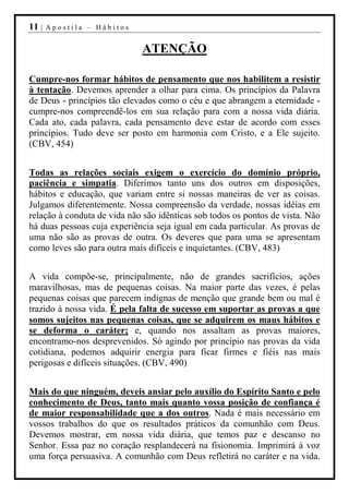 11 |   Apostila – Hábitos


                             ATENÇÃO

Cumpre-nos formar hábitos de pensamento que nos habilitem a resistir
à tentação. Devemos aprender a olhar para cima. Os princípios da Palavra
de Deus - princípios tão elevados como o céu e que abrangem a eternidade -
cumpre-nos compreendê-los em sua relação para com a nossa vida diária.
Cada ato, cada palavra, cada pensamento deve estar de acordo com esses
princípios. Tudo deve ser posto em harmonia com Cristo, e a Ele sujeito.
(CBV, 454)


Todas as relações sociais exigem o exercício do domínio próprio,
paciência e simpatia. Diferimos tanto uns dos outros em disposições,
hábitos e educação, que variam entre si nossas maneiras de ver as coisas.
Julgamos diferentemente. Nossa compreensão da verdade, nossas idéias em
relação à conduta de vida não são idênticas sob todos os pontos de vista. Não
há duas pessoas cuja experiência seja igual em cada particular. As provas de
uma não são as provas de outra. Os deveres que para uma se apresentam
como leves são para outra mais difíceis e inquietantes. (CBV, 483)


A vida compõe-se, principalmente, não de grandes sacrifícios, ações
maravilhosas, mas de pequenas coisas. Na maior parte das vezes, é pelas
pequenas coisas que parecem indignas de menção que grande bem ou mal é
trazido à nossa vida. É pela falta de sucesso em suportar as provas a que
somos sujeitos nas pequenas coisas, que se adquirem os maus hábitos e
se deforma o caráter; e, quando nos assaltam as provas maiores,
encontramo-nos desprevenidos. Só agindo por princípio nas provas da vida
cotidiana, podemos adquirir energia para ficar firmes e fiéis nas mais
perigosas e difíceis situações. (CBV, 490)


Mais do que ninguém, deveis ansiar pelo auxílio do Espírito Santo e pelo
conhecimento de Deus, tanto mais quanto vossa posição de confiança é
de maior responsabilidade que a dos outros. Nada é mais necessário em
vossos trabalhos do que os resultados práticos da comunhão com Deus.
Devemos mostrar, em nossa vida diária, que temos paz e descanso no
Senhor. Essa paz no coração resplandecerá na fisionomia. Imprimirá à voz
uma força persuasiva. A comunhão com Deus refletirá no caráter e na vida.
 