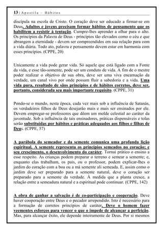 13 |   Apostila – Hábitos

discípula na escola de Cristo. O coração deve ser educado a firmar-se em
Deus. Adultos e jovens precisam formar hábitos de pensamento que os
habilitem a resistir à tentação. Cumpre-lhes aprender a olhar para o alto.
Os princípios da Palavra de Deus - princípios tão elevados como o céu e que
abrangem a eternidade - devem ser compreendidos em sua relação para com
a vida diária. Todo ato, palavra e pensamento devem estar em harmonia com
esses princípios. (CPPE, 20)


Unicamente a vida pode gerar vida. Só aquele que está ligado com a Fonte
da vida, e esse tão-somente, pode ser um conduto de vida. A fim de o mestre
poder realizar o objetivo de sua obra, deve ser uma viva encarnação da
verdade, um canal vivo por onde possam fluir a sabedoria e a vida. Uma
vida pura, resultado de sãos princípios e de hábitos corretos, deve ser,
portanto, considerada seu mais importante requisito. (CPPE, 31)


Pondo-se o mundo, nesta época, cada vez mais sob a influência de Satanás,
os verdadeiros filhos de Deus desejarão mais e mais ser ensinados por ele.
Devem empregar-se professores que dêem um molde celestial ao caráter da
juventude. Sob a influência de tais ensinadores, práticas dispensáveis e tolas
serão substituídas por hábitos e práticas adequados aos filhos e filhas de
Deus. (CPPE, 57)


A parábola do semeador e da semente comunica uma profunda lição
espiritual. A semente representa os princípios semeados no coração; e
seu crescimento, o desenvolvimento do caráter. Tornai prático o ensino a
esse respeito. As crianças podem preparar o terreno e semear a semente; e,
enquanto elas trabalham, os pais, ou o professor, podem explicar-lhes o
jardim do coração com a boa ou a má semente ali semeada. E, assim como o
jardim deve ser preparado para a semente natural, deve o coração ser
preparado para a semente da verdade. À medida que a planta cresce, a
relação entre a semeadura natural e a espiritual pode continuar. (CPPE, 142)


A obra de ganhar a salvação é de co-participação e cooperação. Deve
haver cooperação entre Deus e o pecador arrependido. Isto é necessário para
a formação de corretos princípios de caráter. Deve o homem fazer
veementes esforços para vencer o que o impede de alcançar a perfeição.
Mas, para alcançar êxito, ele depende inteiramente de Deus. Por si mesmos
 