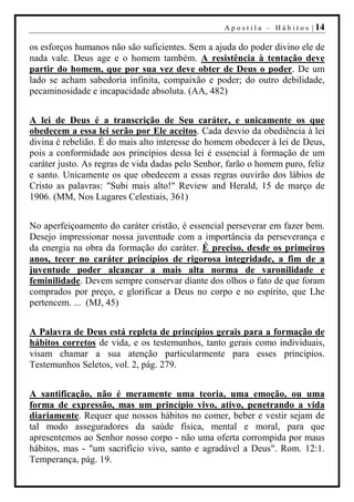 A p o s t i l a – H á b i t o s | 14

os esforços humanos não são suficientes. Sem a ajuda do poder divino ele de
nada vale. Deus age e o homem também. A resistência à tentação deve
partir do homem, que por sua vez deve obter de Deus o poder. De um
lado se acham sabedoria infinita, compaixão e poder; do outro debilidade,
pecaminosidade e incapacidade absoluta. (AA, 482)


A lei de Deus é a transcrição de Seu caráter, e unicamente os que
obedecem a essa lei serão por Ele aceitos. Cada desvio da obediência à lei
divina é rebelião. É do mais alto interesse do homem obedecer à lei de Deus,
pois a conformidade aos princípios dessa lei é essencial à formação de um
caráter justo. As regras de vida dadas pelo Senhor, farão o homem puro, feliz
e santo. Unicamente os que obedecem a essas regras ouvirão dos lábios de
Cristo as palavras: "Subi mais alto!" Review and Herald, 15 de março de
1906. (MM, Nos Lugares Celestiais, 361)


No aperfeiçoamento do caráter cristão, é essencial perseverar em fazer bem.
Desejo impressionar nossa juventude com a importância da perseverança e
da energia na obra da formação do caráter. É preciso, desde os primeiros
anos, tecer no caráter princípios de rigorosa integridade, a fim de a
juventude poder alcançar a mais alta norma de varonilidade e
feminilidade. Devem sempre conservar diante dos olhos o fato de que foram
comprados por preço, e glorificar a Deus no corpo e no espírito, que Lhe
pertencem. ... (MJ, 45)


A Palavra de Deus está repleta de princípios gerais para a formação de
hábitos corretos de vida, e os testemunhos, tanto gerais como individuais,
visam chamar a sua atenção particularmente para esses princípios.
Testemunhos Seletos, vol. 2, pág. 279.


A santificação, não é meramente uma teoria, uma emoção, ou uma
forma de expressão, mas um princípio vivo, ativo, penetrando a vida
diariamente. Requer que nossos hábitos no comer, beber e vestir sejam de
tal modo asseguradores da saúde física, mental e moral, para que
apresentemos ao Senhor nosso corpo - não uma oferta corrompida por maus
hábitos, mas - "um sacrifício vivo, santo e agradável a Deus". Rom. 12:1.
Temperança, pág. 19.
 
