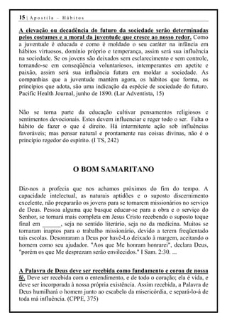 15 |   Apostila – Hábitos

A elevação ou decadência do futuro da sociedade serão determinadas
pelos costumes e a moral da juventude que cresce ao nosso redor. Como
a juventude é educada e como é moldado o seu caráter na infância em
hábitos virtuosos, domínio próprio e temperança, assim será sua influência
na sociedade. Se os jovens são deixados sem esclarecimento e sem controle,
tornando-se em conseqüência voluntariosos, intemperantes em apetite e
paixão, assim será sua influência futura em moldar a sociedade. As
companhias que a juventude mantém agora, os hábitos que forma, os
princípios que adota, são uma indicação da espécie de sociedade do futuro.
Pacific Health Journal, junho de 1890. (Lar Adventista, 15)


Não se torna parte da educação cultivar pensamentos religiosos e
sentimentos devocionais. Estes devem influenciar e reger todo o ser. Falta o
hábito de fazer o que é direito. Há intermitente ação sob influências
favoráveis; mas pensar natural e prontamente nas coisas divinas, não é o
princípio regedor do espírito. (I TS, 242)



                      O BOM SAMARITANO

Diz-nos a profecia que nos achamos próximos do fim do tempo. A
capacidade intelectual, as naturais aptidões e o suposto discernimento
excelente, não prepararão os jovens para se tornarem missionários no serviço
de Deus. Pessoa alguma que busque educar-se para a obra e o serviço do
Senhor, se tornará mais completa em Jesus Cristo recebendo o suposto toque
final em ______, seja no sentido literário, seja no da medicina. Muitos se
tornaram inaptos para o trabalho missionário, devido a terem freqüentado
tais escolas. Desonraram a Deus por havê-Lo deixado à margem, aceitando o
homem como seu ajudador. "Aos que Me honram honrarei", declara Deus,
"porém os que Me desprezam serão envilecidos." I Sam. 2:30. ...


A Palavra de Deus deve ser recebida como fundamento e coroa de nossa
fé. Deve ser recebida com o entendimento, e de todo o coração; ela é vida, e
deve ser incorporada à nossa própria existência. Assim recebida, a Palavra de
Deus humilhará o homem junto ao escabelo da misericórdia, e separá-lo-á de
toda má influência. (CPPE, 375)
 
