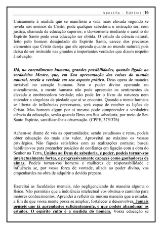 A p o s t i l a – H á b i t o s | 16

Unicamente à medida que se manifesta a vida mais elevada segundo se
revela nos ensinos de Cristo, pode qualquer sabedoria e instrução ser, com
justiça, chamada de educação superior; e tão-somente mediante o auxílio do
Espírito Santo pode essa educação ser obtida. O estudo da ciência natural,
feito pelo homem desajudado do Espírito Santo, carece dos preciosos
elementos que Cristo deseja que ele aprenda quanto ao mundo natural; pois
deixa de ser instruído nas grandes e importantes verdades que dizem respeito
à salvação.


Há, no entendimento humano, grandes possibilidades, quando ligado ao
verdadeiro Mestre, que, em Sua apresentação das coisas do mundo
natural, revela a verdade em seu aspecto prático. Deus opera de maneira
invisível no coração humano. Sem o poder divino operando no
entendimento, a mente humana não pode apreender os sentimentos da
elevada e enobrecedora verdade; não pode ler o livro da natureza nem
entender a singeleza da piedade que aí se encontra. Quando a mente humana
se liberta de influências perversoras, será capaz de receber as lições de
Cristo. Mas homem algum por si mesmo pode compreender a verdadeira
ciência da educação, senão quando Deus em Sua sabedoria, por meio de Seu
Santo Espírito, santificar-lhe a observação. (CPPE, 375/376)


Acham-se diante de vós as oportunidades; sendo estudiosos e retos, podeis
obter educação do mais alto valor. Aproveitai ao máximo os vossos
privilégios. Não fiqueis satisfeitos com as realizações comuns; buscai
habilitar-vos para preencher posições de confiança em ligação com a obra do
Senhor na Terra. Unidos ao Deus de sabedoria, e poder, podeis tornar-vos
intelectualmente fortes, e progressivamente capazes como ganhadores de
almas. Podeis tornar-vos homens e mulheres de responsabilidade e
influência se, por vossa força de vontade, aliada ao poder divino, vos
empenhardes na obra de adquirir o devido preparo.


Exercitai as faculdades mentais, não negligenciando de maneira alguma o
físico. Não permitais que a indolência intelectual vos obstrua o caminho para
maiores conhecimentos. Aprendei a refletir da mesma maneira que a estudar,
a fim de que vossa mente possa se ampliar, fortalecer e desenvolver. Jamais
penseis que já aprendestes suficientemente, e que podeis abandonar os
estudos. O espírito culto é a medida do homem. Vossa educação se
 