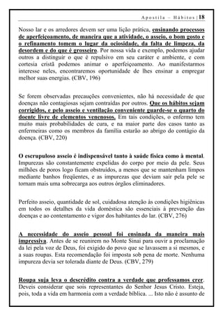 A p o s t i l a – H á b i t o s | 18

Nosso lar e os arredores devem ser uma lição prática, ensinando processos
de aperfeiçoamento, de maneira que a atividade, o asseio, o bom gosto e
o refinamento tomem o lugar da ociosidade, da falta de limpeza, da
desordem e do que é grosseiro. Por nossa vida e exemplo, podemos ajudar
outros a distinguir o que é repulsivo em seu caráter e ambiente, e com
cortesia cristã podemos animar o aperfeiçoamento. Ao manifestarmos
interesse neles, encontraremos oportunidade de lhes ensinar a empregar
melhor suas energias. (CBV, 196)


Se forem observadas precauções convenientes, não há necessidade de que
doenças não contagiosas sejam contraídas por outros. Que os hábitos sejam
corrigidos, e pelo asseio e ventilação conveniente guarde-se o quarto do
doente livre de elementos venenosos. Em tais condições, o enfermo tem
muito mais probabilidades de cura, e na maior parte dos casos tanto as
enfermeiras como os membros da família estarão ao abrigo do contágio da
doença. (CBV, 220)


O escrupuloso asseio é indispensável tanto à saúde física como à mental.
Impurezas são constantemente expelidas do corpo por meio da pele. Seus
milhões de poros logo ficam obstruídos, a menos que se mantenham limpos
mediante banhos freqüentes, e as impurezas que deviam sair pela pele se
tornam mais uma sobrecarga aos outros órgãos eliminadores.


Perfeito asseio, quantidade de sol, cuidadosa atenção às condições higiênicas
em todos os detalhes da vida doméstica são essenciais à prevenção das
doenças e ao contentamento e vigor dos habitantes do lar. (CBV, 276)


A necessidade do asseio pessoal foi ensinada da maneira mais
impressiva. Antes de se reunirem no Monte Sinai para ouvir a proclamação
da lei pela voz de Deus, foi exigido do povo que se lavassem a si mesmos, e
a suas roupas. Esta recomendação foi imposta sob pena de morte. Nenhuma
impureza devia ser tolerada diante de Deus. (CBV, 279)


Roupa suja leva o descrédito contra a verdade que professamos crer.
Deveis considerar que sois representantes do Senhor Jesus Cristo. Esteja,
pois, toda a vida em harmonia com a verdade bíblica. ... Isto não é assunto de
 