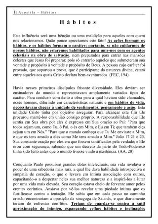 1|   Apostila – Hábitos


                           H á b i t o s

Esta influência será uma bênção ou uma maldição para aqueles com quem
nos relacionamos. Quão pouco apreciamos este fato! As ações formam os
hábitos, e os hábitos formam o caráter; portanto, se não cuidarmos de
nossos hábitos, não estaremos habilitados para unir-nos com os agentes
celestiais na obra de salvação, nem preparados para entrar nas mansões
celestes que Jesus foi preparar; pois só entrarão aqueles que submeteram sua
vontade e propósito à vontade e propósito de Deus. A pessoa cujo caráter foi
provado, que suportou a prova, que é participante da natureza divina, estará
entre aqueles aos quais Cristo declara bem-aventurados. (FEC, 194)


Havia nesses primeiros discípulos frisante diversidade. Eles deviam ser
ensinadores do mundo e representavam amplamente variados tipos de
caráter. Para conduzir com êxito a obra para a qual haviam sido chamados,
esses homens, diferindo em características naturais e em hábitos de vida,
necessitavam chegar à unidade de sentimentos, pensamento e ação. Esta
unidade Cristo tinha por objetivo assegurar. Para alcançar este fim Ele
procurou mantê-los em união consigo próprio. A responsabilidade que Ele
sentia em Sua obra por eles é expressa em Sua oração ao Pai: "Para que
todos sejam um, como Tu, ó Pai, o és em Mim, e Eu em Ti; que também eles
sejam um em Nós." "Para que o mundo conheça que Tu Me enviaste a Mim,
e que os tens amado a eles como Me tens amado a Mim." João 17:21 e 23.
Sua constante oração por eles era que fossem santificados pela verdade; e Ele
orou com segurança, sabendo que um decreto da parte do Todo-Poderoso
tinha sido feito antes que o mundo tivesse vindo à existência. (AA, 20)


Conquanto Paulo possuísse grandes dotes intelectuais, sua vida revelava o
poder de uma sabedoria mais rara, a qual lhe dava habilidade introspectiva e
simpatia de coração, o que o levava em íntima associação com outros,
capacitando-o a despertar neles sua melhor natureza e a inspirá-los a lutar
por uma vida mais elevada. Seu coração estava cheio de fervente amor pelos
crentes coríntios. Ansiava por vê-los revelar uma piedade íntima que os
fortificasse contra a tentação. Ele sabia que em cada passo no caminho
cristão encontrariam a oposição da sinagoga de Satanás, e que diariamente
teriam de enfrentar conflitos. Teriam de guardar-se contra a sutil
aproximação do inimigo, espancando velhos hábitos e inclinações
 