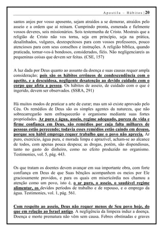 A p o s t i l a – H á b i t o s | 20

santos anjos por vosso aposento, sejam atraídos a se demorar, atraídos pelo
asseio e a ordem que aí reinam. Cumprindo pronta, esmerada e fielmente
vossos deveres, sois missionários. Sois testemunha de Cristo. Mostrais que a
religião de Cristo não vos torna, seja em princípio, seja na prática,
desalinhados, vulgares, desrespeitosos para com vossos professores, pouco
atenciosos para com seus conselhos e instruções. A religião bíblica, quando
praticada, tornar-vos-á bondosos, considerados, fiéis. Não negligenciareis as
pequeninas coisas que devem ser feitas. (CSE, 157)


A luz dada por Deus quanto ao assunto da doença e suas causas requer ampla
consideração; pois são os hábitos errôneos de condescendência com o
apetite, e a descuidosa, negligente desatenção ao devido cuidado com o
corpo que afeta a pessoa. Os hábitos de asseio, de cuidado com o que é
ingerido, devem ser observados. (SSRA, 291)


Há muitos modos de praticar a arte de curar; mas um só existe aprovado pelo
Céu. Os remédios de Deus são os simples agentes da natureza, que não
sobrecarregarão nem enfraquecerão o organismo mediante suas fortes
propriedades. Ar puro e água, asseio, regime adequado, pureza de vida e
firme confiança em Deus, são remédios por cuja falta milhares de
pessoas estão perecendo; todavia esses remédios estão caindo em desuso,
porque seu hábil emprego requer trabalho que o povo não aprecia. Ar
puro, exercício, água pura, e morada limpa e aprazível, acham-se ao alcance
de todos, com apenas pouca despesa; as drogas, porém, são dispendiosas,
tanto no gasto do dinheiro, como no efeito produzido no organismo.
Testimonies, vol. 5, pág. 443.


Os que tratam os doentes devem avançar em sua importante obra, com forte
confiança em Deus de que Suas bênçãos acompanhem os meios por Ele
graciosamente providos, e para os quais em misericórdia nos chamou a
atenção como um povo, isto é, o ar puro, o asseio, o saudável regime
alimentar, os devidos períodos de trabalho e de repouso, e o emprego da
água. Testimonies, vol. 1, pág. 561.


Com respeito ao asseio, Deus não requer menos de Seu povo hoje, do
que em relação ao Israel antigo. A negligência da limpeza induz a doença.
Doença e morte prematura não vêm sem causa. Febres obstinadas e graves
 