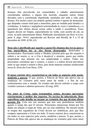 21 |   Apostila – Hábitos

doenças têm prevalecido em comunidades e cidades anteriormente
consideradas salubres, e alguns têm morrido, enquanto outros foram
deixados com a constituição alquebrada, mutilados por toda a vida, pela
doença. Em muitos casos seu próprio quintal contém o agente de destruição,
que despediu veneno letal para a atmosfera, para ser inalado pela família e a
vizinhança. A lerdeza e negligência testemunhada às vezes é animalesca, e a
ignorância dos efeitos dessas coisas sobre a saúde é assombrosa. Esses
lugares devem ser limpos, especialmente no verão, com auxílio de cal, ou
cinza, ou pelo enterramento diário. Publicado inicialmente em How to Live,
parte 4, págs. 54-61; reproduzido em Review and Herald, de 5 a 12 de
dezembro de 1899. (CSS, 63)


Deus não é glorificado por aqueles a quem Ele chamou das trevas para a
Sua maravilhosa luz se eles forem desasseados, desleixados e
desmazelados. Precisamos imitar o Modelo celestial pelo que diz respeito à
ordem e ao asseio; e, se o Céu é desejável e atraente, quero que minha
propriedade seja atraente em sua simplicidade e ordem. Todos nós
precisamos considerar que o esmero, o asseio e a ordem devem prevalecer
entre os que amam e temem a Deus, pois desta maneira estamos enaltecendo
nossa fé. (Este dia Com Deus, 329)


O nosso exterior deve caracterizar-se em todos os aspectos pelo asseio,
modéstia e pureza. O que, porém, a Palavra de Deus não aprova são as
mudanças no vestuário pelo mero amor da moda - a fim de nos
conformarmos com o mundo. Os cristãos não devem enfeitar o corpo com
vestidos custosos e adornos preciosos. (Evang, 269)


Por amor de Cristo, cujas testemunhas somos, devemos apresentar
exteriormente o melhor dos aspectos. No serviço do tabernáculo, Deus
especificou cada detalhe no tocante ao vestuário dos que deviam oficiar
perante Ele. Com isto nos ensinou que tem suas preferências também
quanto à roupa dos que O servem. Prescrições minuciosas foram por Ele
dadas em relação à roupa de Arão, por ser esta simbólica. Do mesmo modo
as roupas dos seguidores de Cristo devem ser simbólicas, pois que lhes
compete representar a Cristo em tudo. O nosso exterior deve caracterizar-se
em todos os seus aspectos pelo asseio, modéstia e pureza. O que, porém, a
Palavra de Deus não aprova são as mudanças no vestuário pelo mero amor
 
