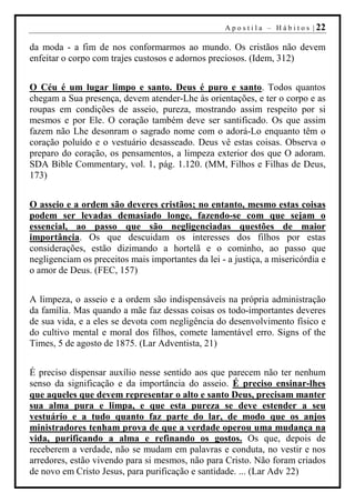 A p o s t i l a – H á b i t o s | 22

da moda - a fim de nos conformarmos ao mundo. Os cristãos não devem
enfeitar o corpo com trajes custosos e adornos preciosos. (Idem, 312)


O Céu é um lugar limpo e santo. Deus é puro e santo. Todos quantos
chegam a Sua presença, devem atender-Lhe às orientações, e ter o corpo e as
roupas em condições de asseio, pureza, mostrando assim respeito por si
mesmos e por Ele. O coração também deve ser santificado. Os que assim
fazem não Lhe desonram o sagrado nome com o adorá-Lo enquanto têm o
coração poluído e o vestuário desasseado. Deus vê estas coisas. Observa o
preparo do coração, os pensamentos, a limpeza exterior dos que O adoram.
SDA Bible Commentary, vol. 1, pág. 1.120. (MM, Filhos e Filhas de Deus,
173)


O asseio e a ordem são deveres cristãos; no entanto, mesmo estas coisas
podem ser levadas demasiado longe, fazendo-se com que sejam o
essencial, ao passo que são negligenciadas questões de maior
importância. Os que descuidam os interesses dos filhos por estas
considerações, estão dizimando a hortelã e o cominho, ao passo que
negligenciam os preceitos mais importantes da lei - a justiça, a misericórdia e
o amor de Deus. (FEC, 157)


A limpeza, o asseio e a ordem são indispensáveis na própria administração
da família. Mas quando a mãe faz dessas coisas os todo-importantes deveres
de sua vida, e a eles se devota com negligência do desenvolvimento físico e
do cultivo mental e moral dos filhos, comete lamentável erro. Signs of the
Times, 5 de agosto de 1875. (Lar Adventista, 21)


É preciso dispensar auxílio nesse sentido aos que parecem não ter nenhum
senso da significação e da importância do asseio. É preciso ensinar-lhes
que aqueles que devem representar o alto e santo Deus, precisam manter
sua alma pura e limpa, e que esta pureza se deve estender a seu
vestuário e a tudo quanto faz parte do lar, de modo que os anjos
ministradores tenham prova de que a verdade operou uma mudança na
vida, purificando a alma e refinando os gostos. Os que, depois de
receberem a verdade, não se mudam em palavras e conduta, no vestir e nos
arredores, estão vivendo para si mesmos, não para Cristo. Não foram criados
de novo em Cristo Jesus, para purificação e santidade. ... (Lar Adv 22)
 