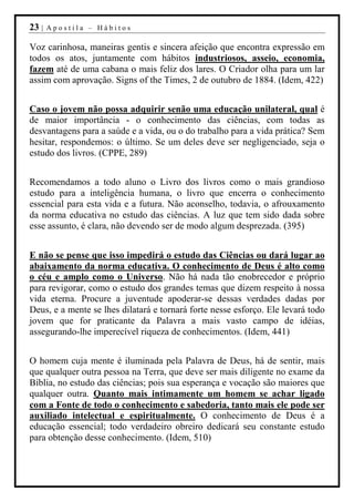23 |   Apostila – Hábitos

Voz carinhosa, maneiras gentis e sincera afeição que encontra expressão em
todos os atos, juntamente com hábitos industriosos, asseio, economia,
fazem até de uma cabana o mais feliz dos lares. O Criador olha para um lar
assim com aprovação. Signs of the Times, 2 de outubro de 1884. (Idem, 422)


Caso o jovem não possa adquirir senão uma educação unilateral, qual é
de maior importância - o conhecimento das ciências, com todas as
desvantagens para a saúde e a vida, ou o do trabalho para a vida prática? Sem
hesitar, respondemos: o último. Se um deles deve ser negligenciado, seja o
estudo dos livros. (CPPE, 289)


Recomendamos a todo aluno o Livro dos livros como o mais grandioso
estudo para a inteligência humana, o livro que encerra o conhecimento
essencial para esta vida e a futura. Não aconselho, todavia, o afrouxamento
da norma educativa no estudo das ciências. A luz que tem sido dada sobre
esse assunto, é clara, não devendo ser de modo algum desprezada. (395)


E não se pense que isso impedirá o estudo das Ciências ou dará lugar ao
abaixamento da norma educativa. O conhecimento de Deus é alto como
o céu e amplo como o Universo. Não há nada tão enobrecedor e próprio
para revigorar, como o estudo dos grandes temas que dizem respeito à nossa
vida eterna. Procure a juventude apoderar-se dessas verdades dadas por
Deus, e a mente se lhes dilatará e tornará forte nesse esforço. Ele levará todo
jovem que for praticante da Palavra a mais vasto campo de idéias,
assegurando-lhe imperecível riqueza de conhecimentos. (Idem, 441)


O homem cuja mente é iluminada pela Palavra de Deus, há de sentir, mais
que qualquer outra pessoa na Terra, que deve ser mais diligente no exame da
Bíblia, no estudo das ciências; pois sua esperança e vocação são maiores que
qualquer outra. Quanto mais intimamente um homem se achar ligado
com a Fonte de todo o conhecimento e sabedoria, tanto mais ele pode ser
auxiliado intelectual e espiritualmente. O conhecimento de Deus é a
educação essencial; todo verdadeiro obreiro dedicará seu constante estudo
para obtenção desse conhecimento. (Idem, 510)
 