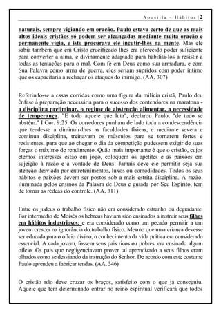 Apostila – Hábitos |2

naturais, sempre vigiando em oração. Paulo estava certo de que as mais
altos ideais cristãos só podem ser alcançadas mediante muita oração e
permanente vigia, e isto procurava ele incutir-lhes na mente. Mas ele
sabia também que em Cristo crucificado lhes era oferecido poder suficiente
para converter a alma, e divinamente adaptado para habilitá-los a resistir a
todas as tentações para o mal. Com fé em Deus como sua armadura, e com
Sua Palavra como arma de guerra, eles seriam supridos com poder íntimo
que os capacitaria a rechaçar os ataques do inimigo. (AA, 307)


Referindo-se a essas corridas como uma figura da milícia cristã, Paulo deu
ênfase à preparação necessária para o sucesso dos contendores na maratona -
a disciplina preliminar, o regime de abstenção alimentar, a necessidade
de temperança. "E todo aquele que luta", declarou Paulo, "de tudo se
abstém." I Cor. 9:25. Os corredores punham de lado toda a condescendência
que tendesse a diminuir-lhes as faculdades físicas, e mediante severa e
contínua disciplina, treinavam os músculos para se tornarem fortes e
resistentes, para que ao chegar o dia da competição pudessem exigir de suas
forças o máximo de rendimento. Quão mais importante é que o cristão, cujos
eternos interesses estão em jogo, coloquem os apetites e as paixões em
sujeição à razão e à vontade de Deus! Jamais deve ele permitir seja sua
atenção desviada por entretenimentos, luxos ou comodidades. Todos os seus
hábitos e paixões devem ser postos sob a mais estrita disciplina. A razão,
iluminada pelos ensinos da Palavra de Deus e guiada por Seu Espírito, tem
de tomar as rédeas do controle. (AA, 311)


Entre os judeus o trabalho físico não era considerado estranho ou degradante.
Por intermédio de Moisés os hebreus haviam sido ensinados a instruir seus filhos
em hábitos industriosos; e era considerado como um pecado permitir a um
jovem crescer na ignorância do trabalho físico. Mesmo que uma criança devesse
ser educada para o ofício divino, o conhecimento da vida prática era considerado
essencial. A cada jovem, fossem seus pais ricos ou pobres, era ensinado algum
ofício. Os pais que negligenciavam prover tal aprendizado a seus filhos eram
olhados como se desviando da instrução do Senhor. De acordo com este costume
Paulo aprendeu a fabricar tendas. (AA, 346)


O cristão não deve cruzar os braços, satisfeito com o que já conseguiu.
Aquele que tem determinado entrar no reino espiritual verificará que todos
 