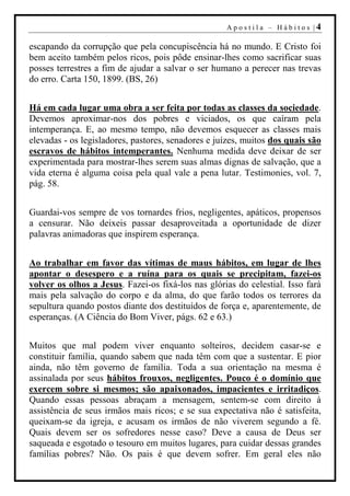 Apostila – Hábitos |4

escapando da corrupção que pela concupiscência há no mundo. E Cristo foi
bem aceito também pelos ricos, pois pôde ensinar-lhes como sacrificar suas
posses terrestres a fim de ajudar a salvar o ser humano a perecer nas trevas
do erro. Carta 150, 1899. (BS, 26)


Há em cada lugar uma obra a ser feita por todas as classes da sociedade.
Devemos aproximar-nos dos pobres e viciados, os que caíram pela
intemperança. E, ao mesmo tempo, não devemos esquecer as classes mais
elevadas - os legisladores, pastores, senadores e juízes, muitos dos quais são
escravos de hábitos intemperantes. Nenhuma medida deve deixar de ser
experimentada para mostrar-lhes serem suas almas dignas de salvação, que a
vida eterna é alguma coisa pela qual vale a pena lutar. Testimonies, vol. 7,
pág. 58.


Guardai-vos sempre de vos tornardes frios, negligentes, apáticos, propensos
a censurar. Não deixeis passar desaproveitada a oportunidade de dizer
palavras animadoras que inspirem esperança.


Ao trabalhar em favor das vítimas de maus hábitos, em lugar de lhes
apontar o desespero e a ruína para os quais se precipitam, fazei-os
volver os olhos a Jesus. Fazei-os fixá-los nas glórias do celestial. Isso fará
mais pela salvação do corpo e da alma, do que farão todos os terrores da
sepultura quando postos diante dos destituídos de força e, aparentemente, de
esperanças. (A Ciência do Bom Viver, págs. 62 e 63.)


Muitos que mal podem viver enquanto solteiros, decidem casar-se e
constituir família, quando sabem que nada têm com que a sustentar. E pior
ainda, não têm governo de família. Toda a sua orientação na mesma é
assinalada por seus hábitos frouxos, negligentes. Pouco é o domínio que
exercem sobre si mesmos; são apaixonados, impacientes e irritadiços.
Quando essas pessoas abraçam a mensagem, sentem-se com direito à
assistência de seus irmãos mais ricos; e se sua expectativa não é satisfeita,
queixam-se da igreja, e acusam os irmãos de não viverem segundo a fé.
Quais devem ser os sofredores nesse caso? Deve a causa de Deus ser
saqueada e esgotado o tesouro em muitos lugares, para cuidar dessas grandes
famílias pobres? Não. Os pais é que devem sofrer. Em geral eles não
 