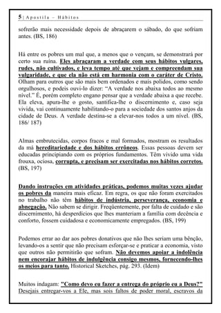 5|   Apostila – Hábitos

sofrerão mais necessidade depois de abraçarem o sábado, do que sofriam
antes. (BS, 186)


Há entre os pobres um mal que, a menos que o vençam, se demonstrará por
certo sua ruína. Eles abraçaram a verdade com seus hábitos vulgares,
rudes, não cultivados, e leva tempo até que vejam e compreendam sua
vulgaridade, e que ela não está em harmonia com o caráter de Cristo.
Olham para outros que são mais bem ordenados e mais polidos, como sendo
orgulhosos, e podeis ouvi-lo dizer: “A verdade nos abaixa todos ao mesmo
nível.” É, porém completo engano pensar que a verdade abaixa a que recebe.
Ela eleva, apura-lhe o gosto, santifica-lhe o discernimento e, caso seja
vivida, vai continuamente habilitando-o para a sociedade dos santos anjos da
cidade de Deus. A verdade destina-se a elevar-nos todos a um nível. (BS,
186/ 187)


Almas embrutecidas, corpos fracos e mal formados, mostram os resultados
da má hereditariedade e dos hábitos errôneos. Essas pessoas devem ser
educadas principiando com os próprios fundamentos. Têm vivido uma vida
frouxa, ociosa, corrupta, e precisam ser exercitadas nos hábitos corretos.
(BS, 197)


Dando instruções em atividades práticas, podemos muitas vezes ajudar
os pobres da maneira mais eficaz. Em regra, os que não foram exercitados
no trabalho não têm hábitos de indústria, perseverança, economia e
abnegação. Não sabem se dirigir. Freqüentemente, por falta de cuidado e são
discernimento, há desperdícios que lhes manteriam a família com decência e
conforto, fossem cuidadosa e economicamente empregados. (BS, 199)


Podemos errar ao dar aos pobres donativos que não lhes seriam uma bênção,
levando-os a sentir que não precisam esforçar-se e praticar a economia, visto
que outros não permitirão que sofram. Não devemos apoiar a indolência
nem encorajar hábitos de indulgência consigo mesmos, fornecendo-lhes
os meios para tanto. Historical Sketches, pág. 293. (Idem)


Muitos indagam: "Como devo eu fazer a entrega do próprio eu a Deus?"
Desejais entregar-vos a Ele, mas sois faltos de poder moral, escravos da
 