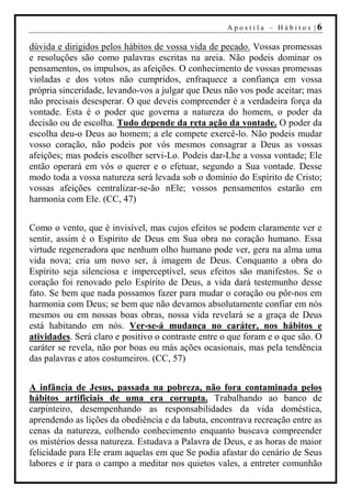 Apostila – Hábitos |6

dúvida e dirigidos pelos hábitos de vossa vida de pecado. Vossas promessas
e resoluções são como palavras escritas na areia. Não podeis dominar os
pensamentos, os impulsos, as afeições. O conhecimento de vossas promessas
violadas e dos votos não cumpridos, enfraquece a confiança em vossa
própria sinceridade, levando-vos a julgar que Deus não vos pode aceitar; mas
não precisais desesperar. O que deveis compreender é a verdadeira força da
vontade. Esta é o poder que governa a natureza do homem, o poder da
decisão ou de escolha. Tudo depende da reta ação da vontade. O poder da
escolha deu-o Deus ao homem; a ele compete exercê-lo. Não podeis mudar
vosso coração, não podeis por vós mesmos consagrar a Deus as vossas
afeições; mas podeis escolher servi-Lo. Podeis dar-Lhe a vossa vontade; Ele
então operará em vós o querer e o efetuar, segundo a Sua vontade. Desse
modo toda a vossa natureza será levada sob o domínio do Espírito de Cristo;
vossas afeições centralizar-se-ão nEle; vossos pensamentos estarão em
harmonia com Ele. (CC, 47)


Como o vento, que é invisível, mas cujos efeitos se podem claramente ver e
sentir, assim é o Espírito de Deus em Sua obra no coração humano. Essa
virtude regeneradora que nenhum olho humano pode ver, gera na alma uma
vida nova; cria um novo ser, à imagem de Deus. Conquanto a obra do
Espírito seja silenciosa e imperceptível, seus efeitos são manifestos. Se o
coração foi renovado pelo Espírito de Deus, a vida dará testemunho desse
fato. Se bem que nada possamos fazer para mudar o coração ou pôr-nos em
harmonia com Deus; se bem que não devamos absolutamente confiar em nós
mesmos ou em nossas boas obras, nossa vida revelará se a graça de Deus
está habitando em nós. Ver-se-á mudança no caráter, nos hábitos e
atividades. Será claro e positivo o contraste entre o que foram e o que são. O
caráter se revela, não por boas ou más ações ocasionais, mas pela tendência
das palavras e atos costumeiros. (CC, 57)


A infância de Jesus, passada na pobreza, não fora contaminada pelos
hábitos artificiais de uma era corrupta. Trabalhando ao banco de
carpinteiro, desempenhando as responsabilidades da vida doméstica,
aprendendo as lições da obediência e da labuta, encontrava recreação entre as
cenas da natureza, colhendo conhecimento enquanto buscava compreender
os mistérios dessa natureza. Estudava a Palavra de Deus, e as horas de maior
felicidade para Ele eram aquelas em que Se podia afastar do cenário de Seus
labores e ir para o campo a meditar nos quietos vales, a entreter comunhão
 