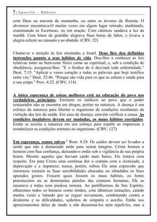 7|   Apostila – Hábitos

com Deus na encosta da montanha, ou entre as árvores da floresta. O
alvorecer encontrava-O muitas vezes em algum lugar retirado, meditando,
examinando as Escrituras, ou em oração. Com cânticos saudava a luz da
manhã. Com hinos de gratidão alegrava Suas horas de labor, e levava a
alegria celeste ao cansado e ao abatido. (CBV, 52)


Chame-se a atenção às leis ensinadas a Israel. Deus lhes deu definidas
instruções quanto a seus hábitos de vida. Deu-lhes a conhecer as leis
relativas tanto ao bem-estar físico como ao espiritual; e, sob a condição de
obediência, assegurou-lhes: "E o Senhor de ti desviará toda enfermidade."
Deut. 7:15. "Aplicai o vosso coração a todas as palavras que hoje testifico
entre vós." Deut. 32:46. "Porque são vida para os que as acham e saúde para
o seu corpo." Prov. 4:22. (CBV, 114)


A única esperança de coisas melhores está na educação do povo nos
verdadeiros princípios. Ensinem os médicos ao povo que o poder
restaurador não se encontra em drogas, porém na natureza. A doença é um
esforço da natureza para libertar o organismo de condições resultantes da
violação das leis da saúde. Em caso de doença, convém verificar a causa. As
condições insalubres devem ser mudadas, os maus hábitos corrigidos.
Então se auxilia a natureza em seu esforço para expelir as impurezas e
restabelecer as condições normais no organismo. (CBV, 127)


Em esperança, somos salvos." Rom. 8:24. Os caídos devem ser levados a
sentir que não é demasiado tarde para serem íntegros. Cristo honrou o
homem com Sua confiança, deixando-o então sob a vigilância de sua própria
honra. Mesmo aqueles que haviam caído mais baixo, Ele tratava com
respeito. Era para Cristo uma contínua dor o contato com a inimizade, a
depravação e a impureza; nunca, porém, soltou Ele uma expressão que
mostrasse estarem as Suas sensibilidades chocadas ou ofendidos os Seus
apurados gostos. Fossem quais fossem os maus hábitos, os fortes
preconceitos ou as dominantes paixões das criaturas humanas, Ele as
encarava a todas com piedosa ternura. Ao partilharmos de Seu Espírito,
olharemos todos os homens como irmãos, com idênticas tentações, caindo
muitas vezes e lutando por se erguer novamente, combatendo contra o
desânimo e as dificuldades, sedentos de simpatia e auxílio. Então nos
aproximaremos deles de modo a não desanimá-los nem repeli-los, mas a
 