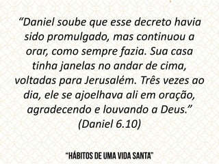 “Daniel soube que esse decreto havia
sido promulgado, mas continuou a
orar, como sempre fazia. Sua casa
tinha janelas no andar de cima,
voltadas para Jerusalém. Três vezes ao
dia, ele se ajoelhava ali em oração,
agradecendo e louvando a Deus.”
(Daniel 6.10)
 