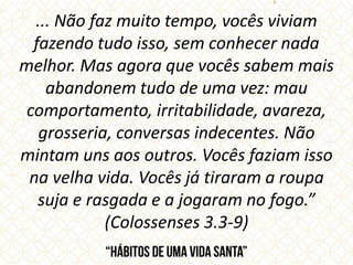 ... Não faz muito tempo, vocês viviam
fazendo tudo isso, sem conhecer nada
melhor. Mas agora que vocês sabem mais
abandonem tudo de uma vez: mau
comportamento, irritabilidade, avareza,
grosseria, conversas indecentes. Não
mintam uns aos outros. Vocês faziam isso
na velha vida. Vocês já tiraram a roupa
suja e rasgada e a jogaram no fogo.”
(Colossenses 3.3-9)
 