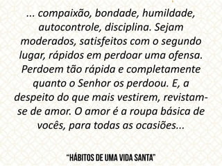 ... compaixão, bondade, humildade,
autocontrole, disciplina. Sejam
moderados, satisfeitos com o segundo
lugar, rápidos em perdoar uma ofensa.
Perdoem tão rápida e completamente
quanto o Senhor os perdoou. E, a
despeito do que mais vestirem, revistam-
se de amor. O amor é a roupa básica de
vocês, para todas as ocasiões...
 