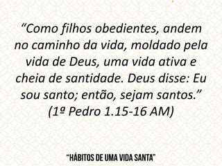 “Como filhos obedientes, andem
no caminho da vida, moldado pela
vida de Deus, uma vida ativa e
cheia de santidade. Deus disse: Eu
sou santo; então, sejam santos.”
(1ª Pedro 1.15-16 AM)
 