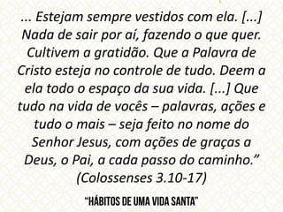 ... Estejam sempre vestidos com ela. [...]
Nada de sair por aí, fazendo o que quer.
Cultivem a gratidão. Que a Palavra de
Cristo esteja no controle de tudo. Deem a
ela todo o espaço da sua vida. [...] Que
tudo na vida de vocês – palavras, ações e
tudo o mais – seja feito no nome do
Senhor Jesus, com ações de graças a
Deus, o Pai, a cada passo do caminho.”
(Colossenses 3.10-17)
 