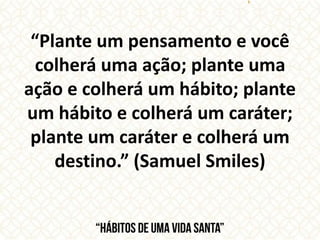 “Plante um pensamento e você
colherá uma ação; plante uma
ação e colherá um hábito; plante
um hábito e colherá um caráter;
plante um caráter e colherá um
destino.” (Samuel Smiles)
 