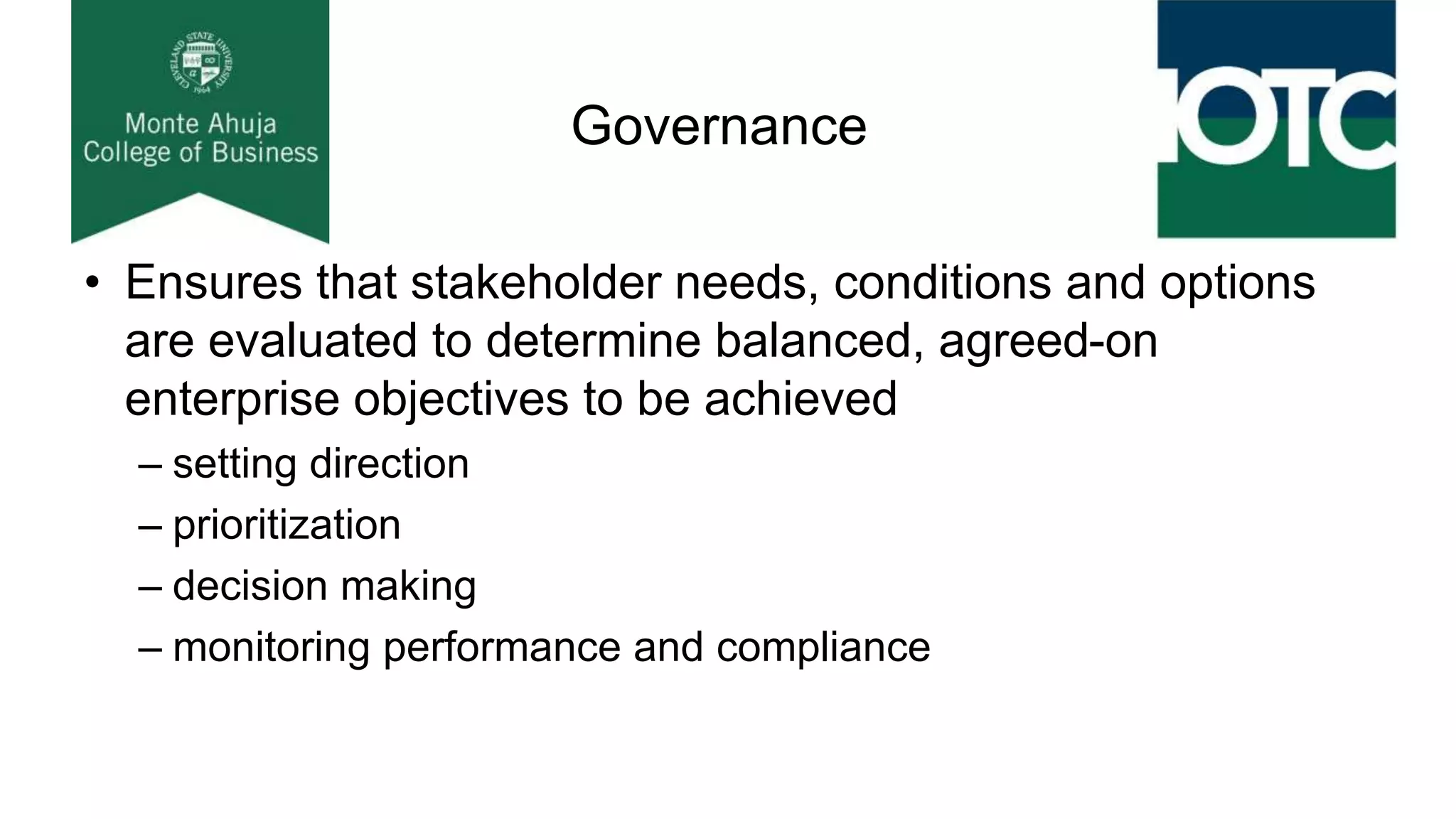 Governance
• Ensures that stakeholder needs, conditions and options
are evaluated to determine balanced, agreed-on
enterprise objectives to be achieved
– setting direction
– prioritization
– decision making
– monitoring performance and compliance
 