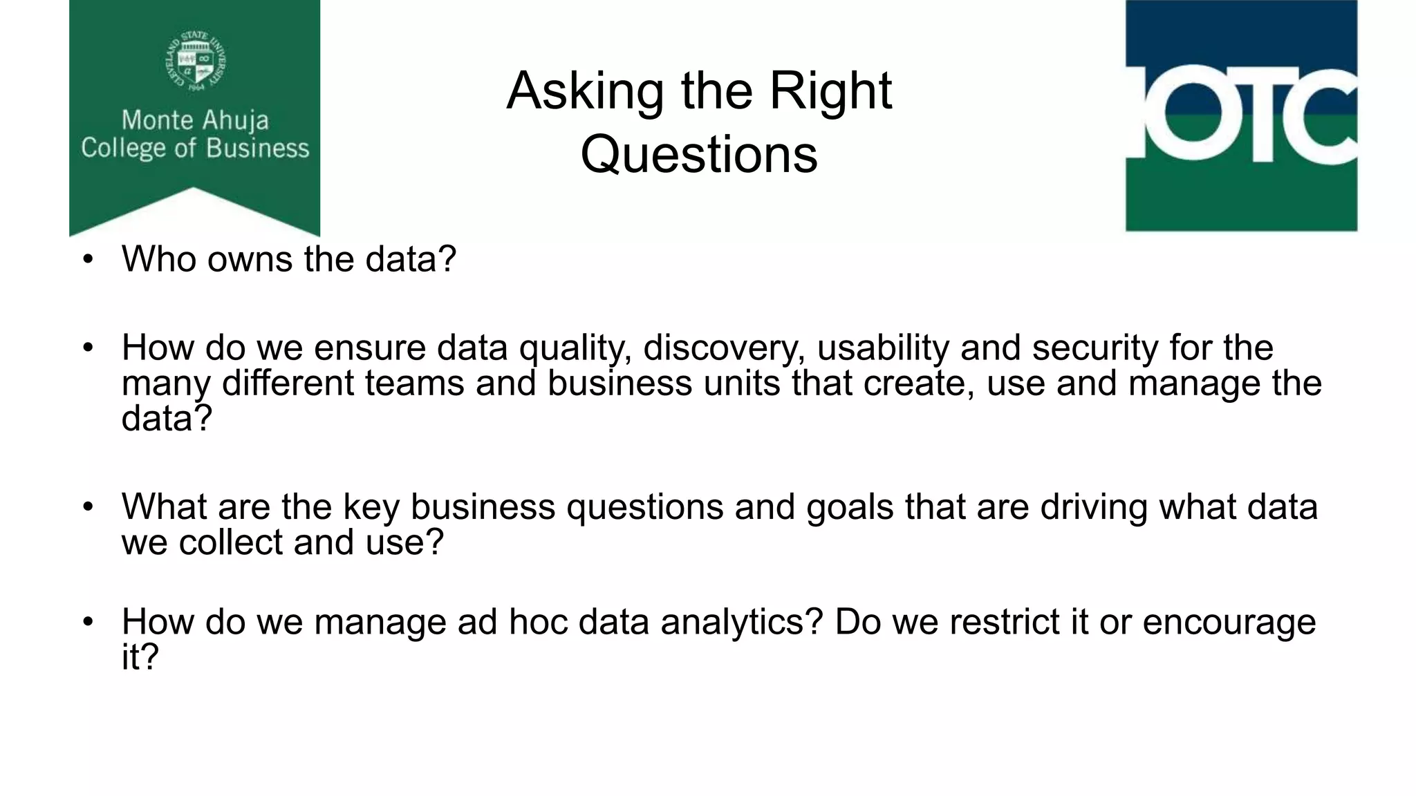 Asking the Right
Questions
• Who owns the data?
• How do we ensure data quality, discovery, usability and security for the
many different teams and business units that create, use and manage the
data?
• What are the key business questions and goals that are driving what data
we collect and use?
• How do we manage ad hoc data analytics? Do we restrict it or encourage
it?
 