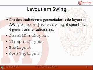 Layout	
  em	
  Swing	
  	
  
Além dos tradicionais gerenciadores de layout do
AWT, o pacote javax.swing disponibiliza
4 gerenciadores adicionais:
•  ScrollPaneLayout
•  ViewportLayout
•  BoxLayout
•  OverlayLayout
Daniel	
  Arndt	
  Alves	
   Java	
  Swing:	
  Hierarquia	
  Window	
   10	
  
 