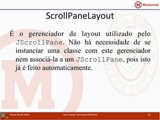 ScrollPaneLayout	
  	
  
É o gerenciador de layout utilizado pelo
JScrollPane. Não há necessidade de se
instanciar uma classe com este gerenciador
nem associá-la a um JScrollPane, pois isto
já é feito automaticamente.
Daniel	
  Arndt	
  Alves	
   Java	
  Swing:	
  Hierarquia	
  Window	
   11	
  
 